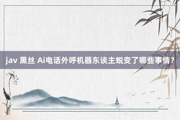 jav 黑丝 Ai电话外呼机器东谈主蜕变了哪些事情？