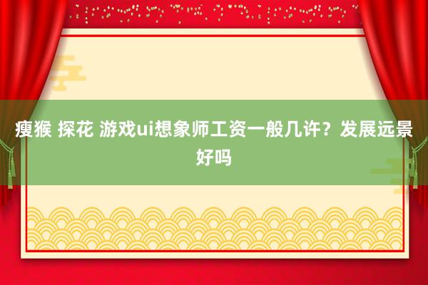 瘦猴 探花 游戏ui想象师工资一般几许？发展远景好吗