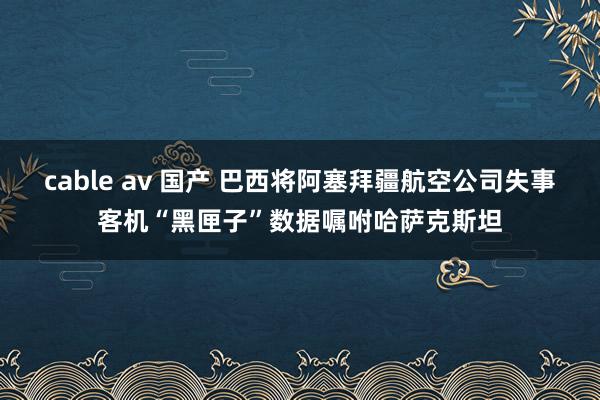 cable av 国产 巴西将阿塞拜疆航空公司失事客机“黑匣子”数据嘱咐哈萨克斯坦