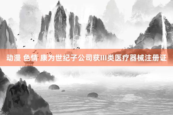 动漫 色情 康为世纪子公司获III类医疗器械注册证