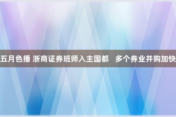 五月色播 浙商证券班师入主国都   多个券业并购加快