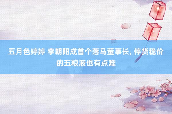 五月色婷婷 李朝阳成首个落马董事长, 停货稳价的五粮液也有点难