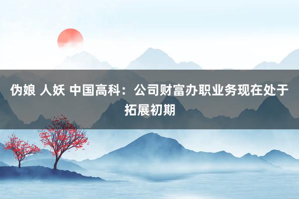 伪娘 人妖 中国高科：公司财富办职业务现在处于拓展初期