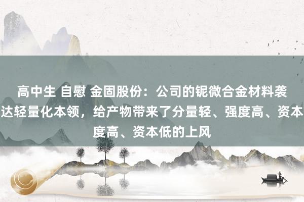 高中生 自慰 金固股份：公司的铌微合金材料袭取了阿凡达轻量化本领，给产物带来了分量轻、强度高、资本低的上风