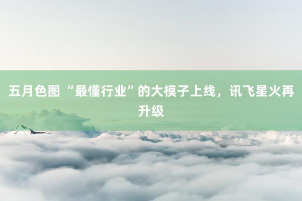 五月色图 “最懂行业”的大模子上线，讯飞星火再升级