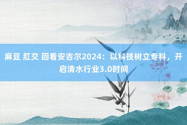 麻豆 肛交 回看安吉尔2024：以科技树立专科，开启清水行业3.0时间