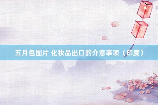 五月色图片 化妆品出口的介意事项（印度）