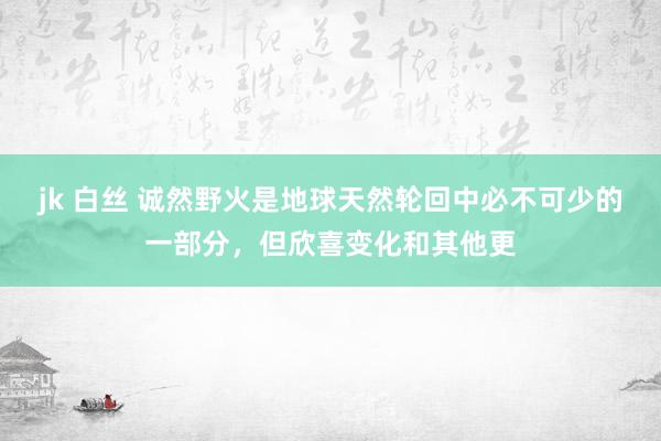 jk 白丝 诚然野火是地球天然轮回中必不可少的一部分，但欣喜变化和其他更