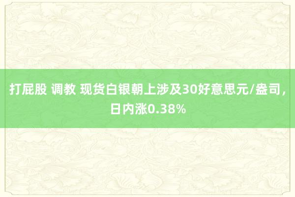 打屁股 调教 现货白银朝上涉及30好意思元/盎司，日内涨0.38%