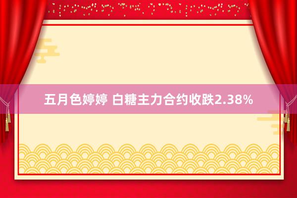 五月色婷婷 白糖主力合约收跌2.38%