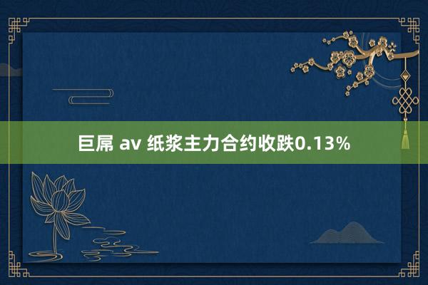 巨屌 av 纸浆主力合约收跌0.13%