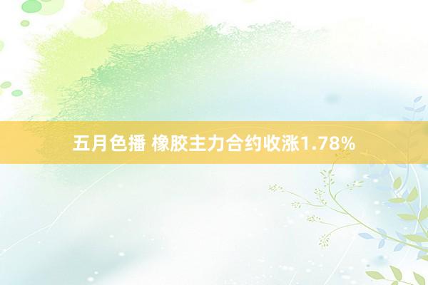 五月色播 橡胶主力合约收涨1.78%
