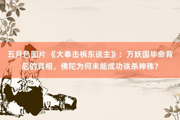 五月色图片 《大奉击柝东谈主》：万妖国毕命背后的真相，佛陀为何未能成功诛杀神殊？