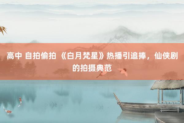 高中 自拍偷拍 《白月梵星》热播引追捧，仙侠剧的拍摄典范