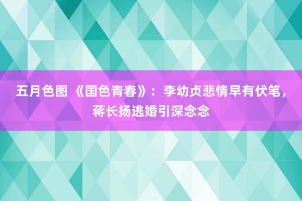 五月色图 《国色青春》：李幼贞悲情早有伏笔，蒋长扬逃婚引深念念