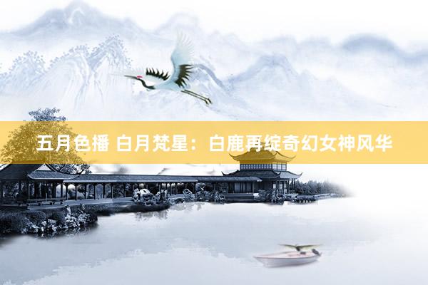 五月色播 白月梵星：白鹿再绽奇幻女神风华