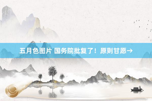 五月色图片 国务院批复了！原则甘愿→