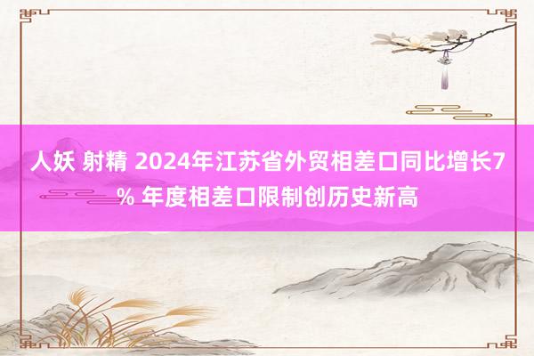 人妖 射精 2024年江苏省外贸相差口同比增长7% 年度相差口限制创历史新高