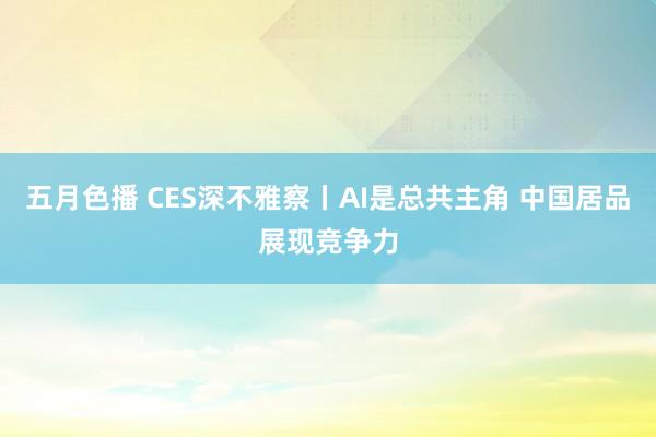 五月色播 CES深不雅察丨AI是总共主角 中国居品展现竞争力