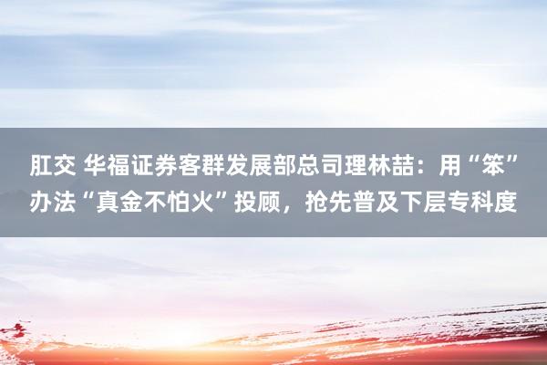 肛交 华福证券客群发展部总司理林喆：用“笨”办法“真金不怕火”投顾，抢先普及下层专科度