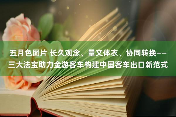 五月色图片 长久观念、量文体衣、协同转换——三大法宝助力金游客车构建中国客车出口新范式