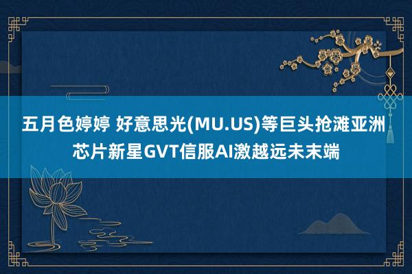 五月色婷婷 好意思光(MU.US)等巨头抢滩亚洲 芯片新星GVT信服AI激越远未末端