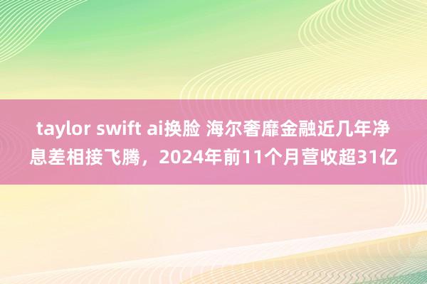 taylor swift ai换脸 海尔奢靡金融近几年净息差相接飞腾，2024年前11个月营收超31亿