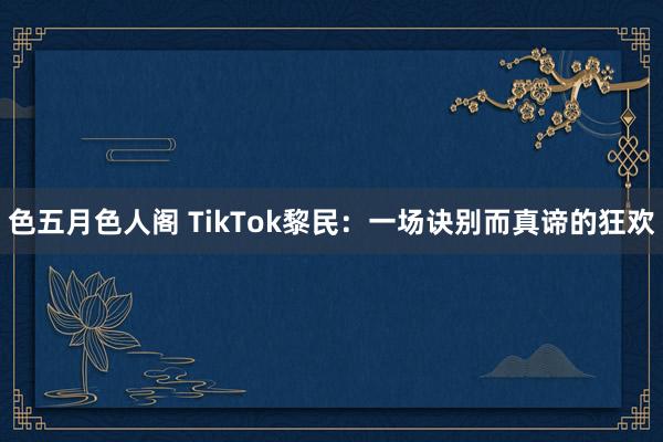 色五月色人阁 TikTok黎民：一场诀别而真谛的狂欢