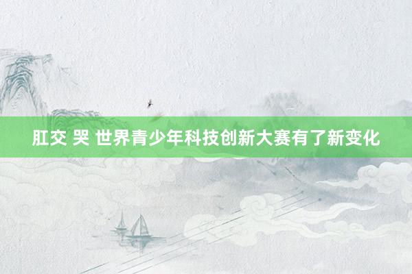 肛交 哭 世界青少年科技创新大赛有了新变化