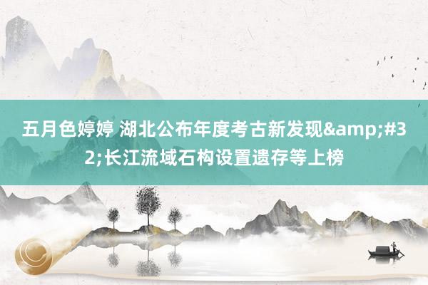 五月色婷婷 湖北公布年度考古新发现&#32;长江流域石构设置遗存等上榜