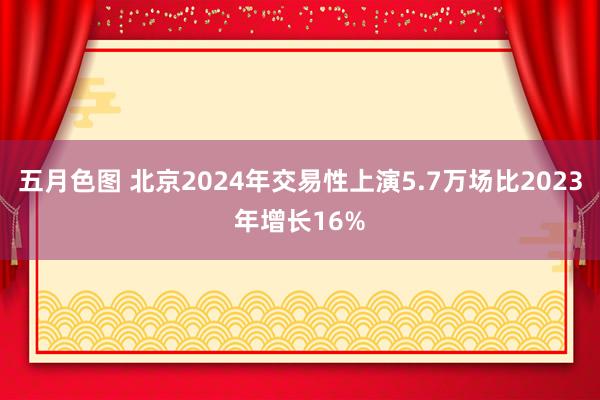 五月色图 北京2024年交易性上演5.7万场比2023年增长16%