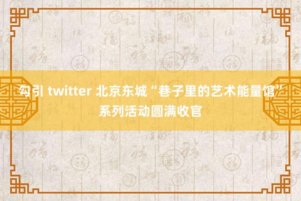 勾引 twitter 北京东城“巷子里的艺术能量馆”系列活动圆满收官