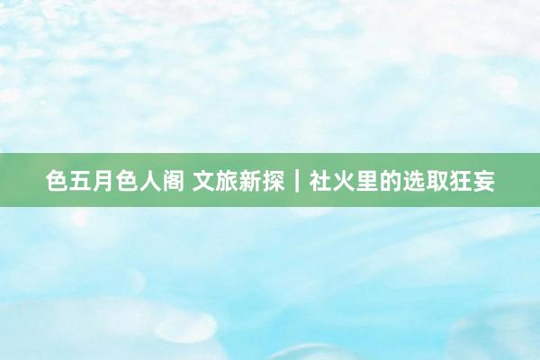 色五月色人阁 文旅新探｜社火里的选取狂妄