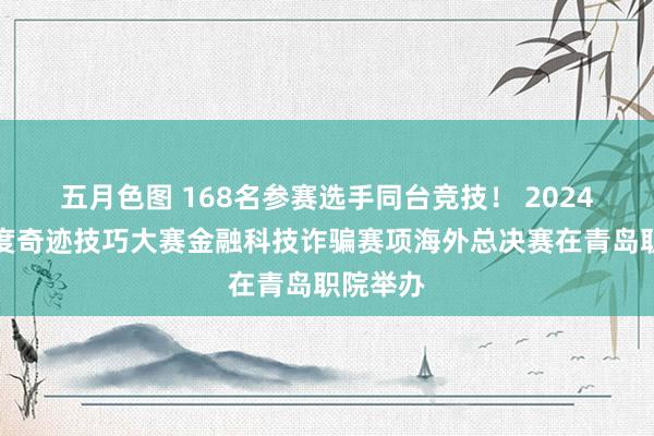 五月色图 168名参赛选手同台竞技！ 2024金砖国度奇迹技巧大赛金融科技诈骗赛项海外总决赛在青岛职院举办