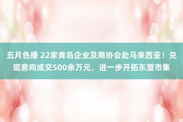 五月色播 22家青岛企业及商协会赴马来西亚！兑现意向成交500余万元，进一步开拓东盟市集