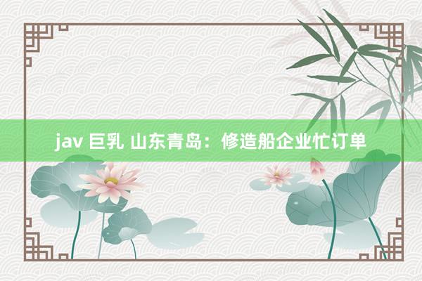 jav 巨乳 山东青岛：修造船企业忙订单