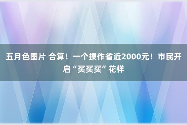 五月色图片 合算！一个操作省近2000元！市民开启“买买买”花样