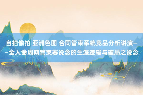自拍偷拍 亚洲色图 合同管束系统竞品分析讲演——全人命周期管束赛说念的生涯逻辑与破局之说念