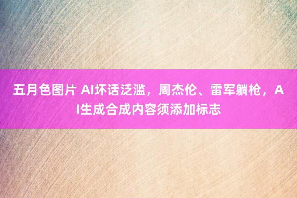 五月色图片 AI坏话泛滥，周杰伦、雷军躺枪，AI生成合成内容须添加标志