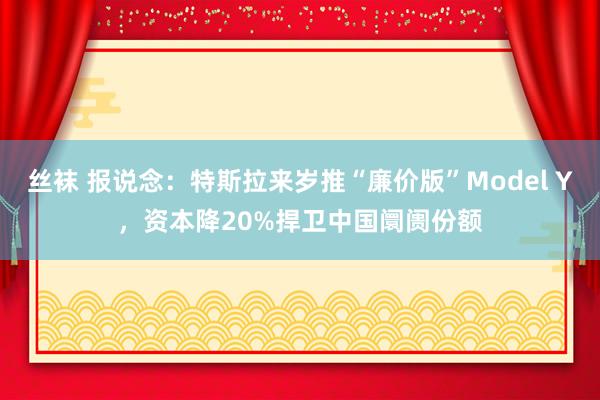 丝袜 报说念：特斯拉来岁推“廉价版”Model Y，资本降20%捍卫中国阛阓份额