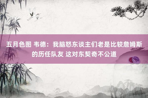 五月色图 韦德：我脑怒东谈主们老是比较詹姆斯的历任队友 这对东契奇不公道