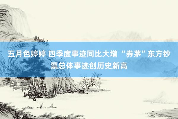五月色婷婷 四季度事迹同比大增 “券茅”东方钞票总体事迹创历史新高