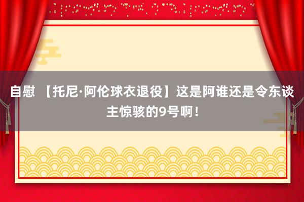 自慰 【托尼·阿伦球衣退役】这是阿谁还是令东谈主惊骇的9号啊！