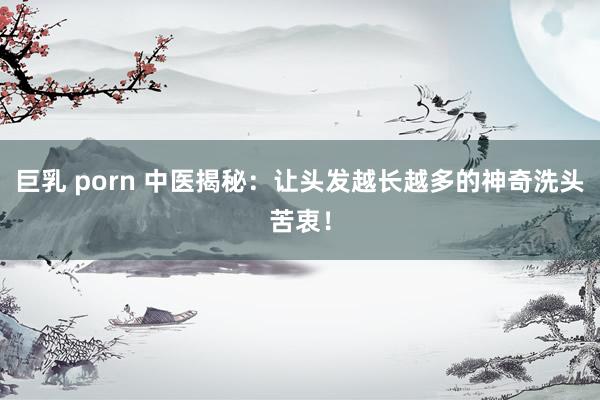 巨乳 porn 中医揭秘：让头发越长越多的神奇洗头苦衷！