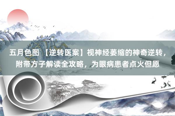 五月色图 【逆转医案】视神经萎缩的神奇逆转，附带方子解读全攻略，为眼病患者点火但愿