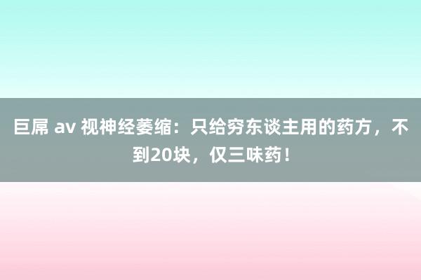 巨屌 av 视神经萎缩：只给穷东谈主用的药方，不到20块，仅三味药！