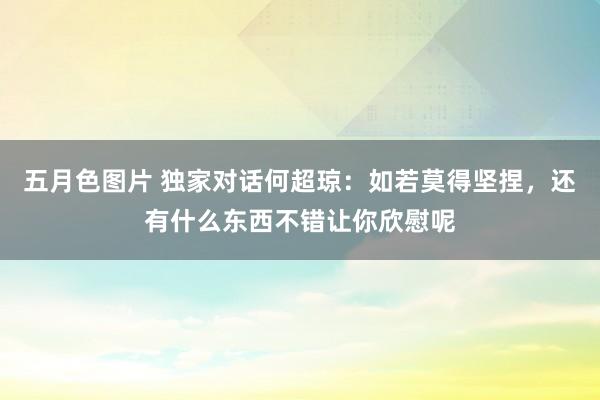 五月色图片 独家对话何超琼：如若莫得坚捏，还有什么东西不错让你欣慰呢