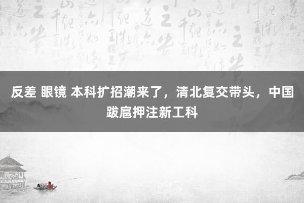 反差 眼镜 本科扩招潮来了，清北复交带头，中国跋扈押注新工科