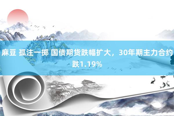 麻豆 孤注一掷 国债期货跌幅扩大，30年期主力合约跌1.19%