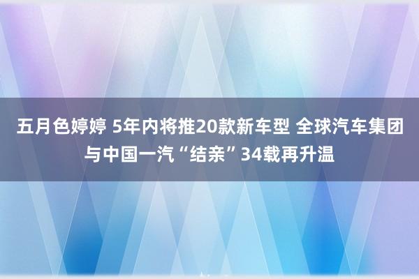 五月色婷婷 5年内将推20款新车型 全球汽车集团与中国一汽“结亲”34载再升温